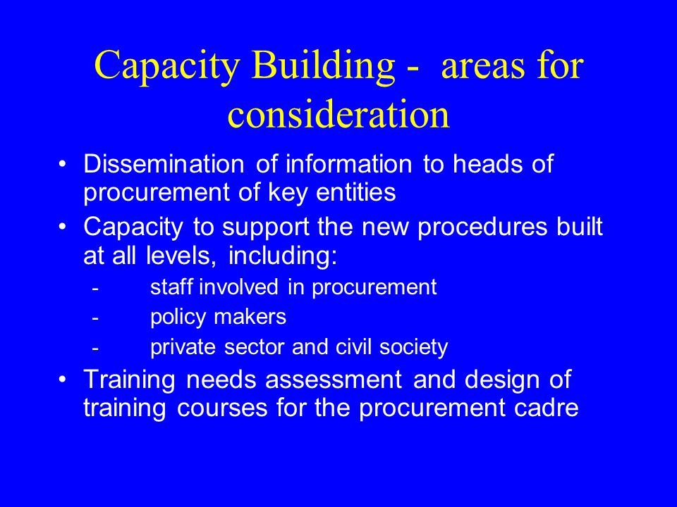 Capacity Building - areas for consideration Dissemination of information to heads of procurement of key entities Capacity to support the new procedures built at all levels, including: - staff involved in procurement - policy makers - private sector and civil society Training needs assessment and design of training courses for the procurement cadre