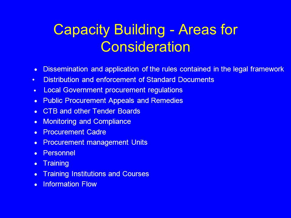Capacity Building - Areas for Consideration  Dissemination and application of the rules contained in the legal framework Distribution and enforcement of Standard Documents  Local Government procurement regulations  Public Procurement Appeals and Remedies  CTB and other Tender Boards  Monitoring and Compliance  Procurement Cadre  Procurement management Units  Personnel  Training  Training Institutions and Courses  Information Flow