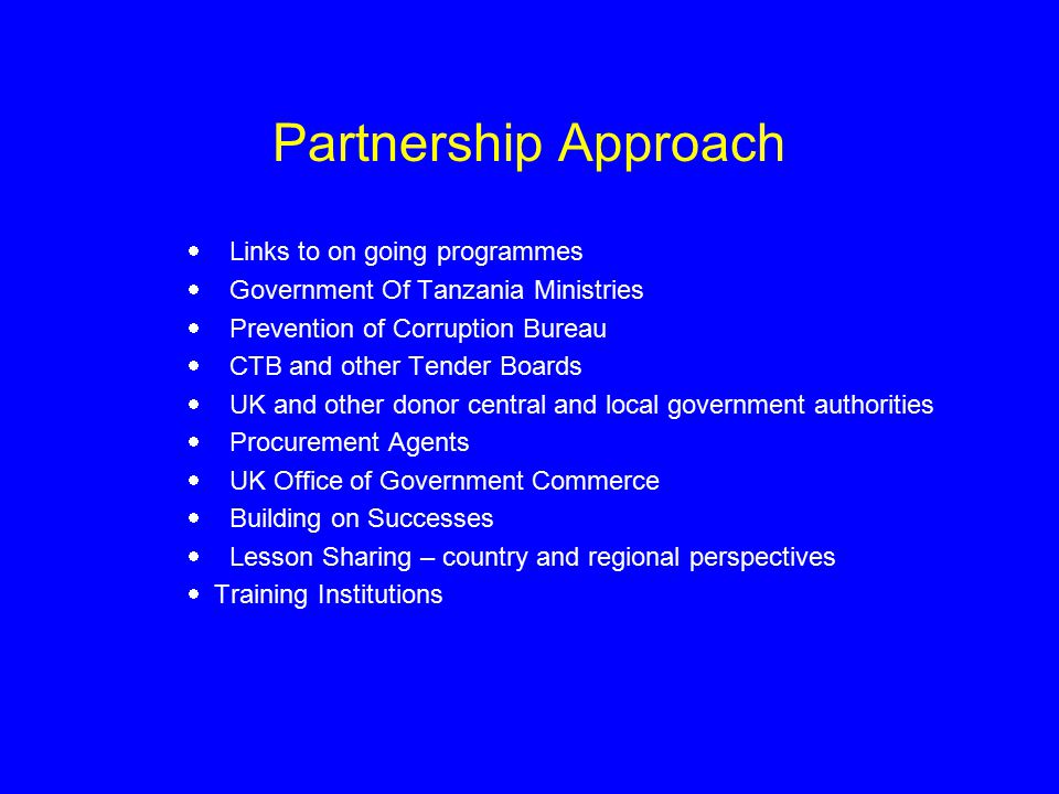 Partnership Approach  Links to on going programmes  Government Of Tanzania Ministries  Prevention of Corruption Bureau  CTB and other Tender Boards  UK and other donor central and local government authorities  Procurement Agents  UK Office of Government Commerce  Building on Successes  Lesson Sharing – country and regional perspectives  Training Institutions
