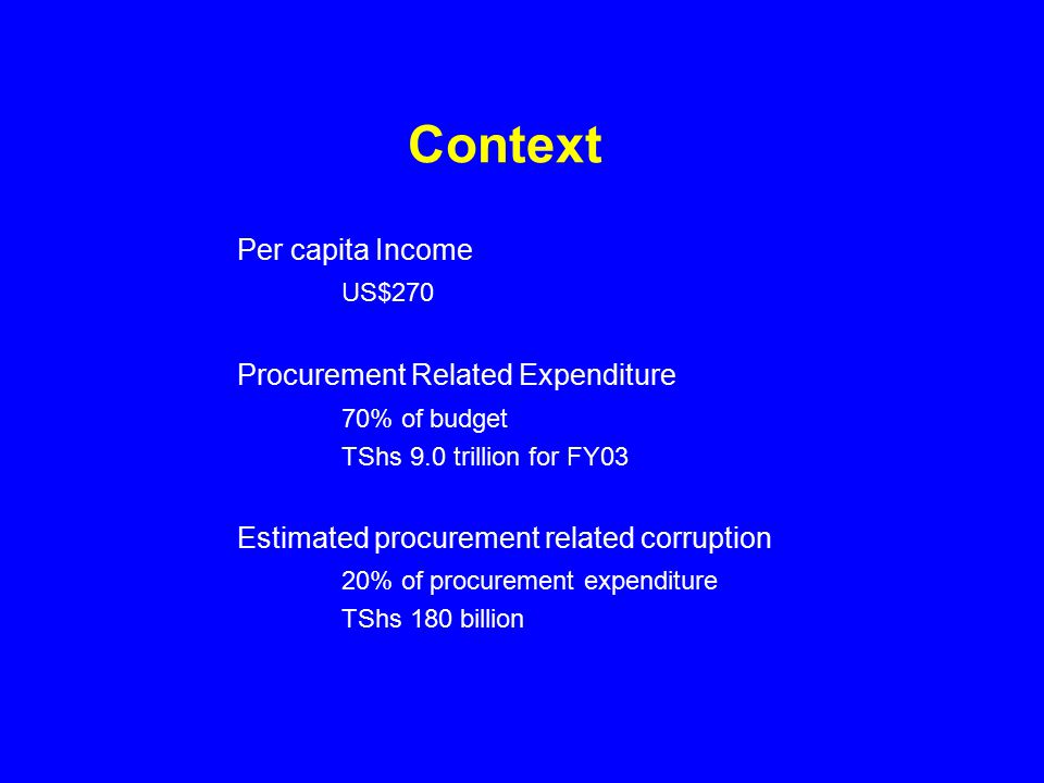 Context Per capita Income US$270 Procurement Related Expenditure 70% of budget TShs 9.0 trillion for FY03 Estimated procurement related corruption 20% of procurement expenditure TShs 180 billion