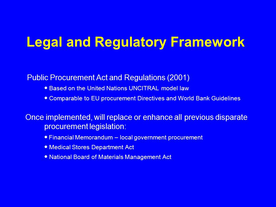 Legal and Regulatory Framework Public Procurement Act and Regulations (2001)  Based on the United Nations UNCITRAL model law  Comparable to EU procurement Directives and World Bank Guidelines Once implemented, will replace or enhance all previous disparate procurement legislation:  Financial Memorandum – local government procurement  Medical Stores Department Act  National Board of Materials Management Act