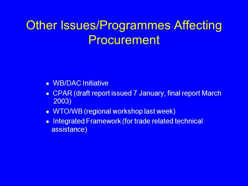 Other Issues/Programmes Affecting Procurement  WB/DAC Initiative  CPAR (draft report issued 7 January, final report March 2003)  WTO/WB (regional workshop last week)  Integrated Framework (for trade related technical assistance)