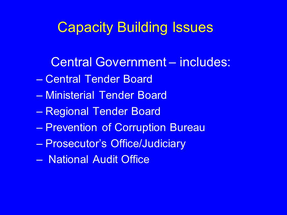 Capacity Building Issues Central Government – includes: –Central Tender Board –Ministerial Tender Board –Regional Tender Board –Prevention of Corruption Bureau –Prosecutor’s Office/Judiciary – National Audit Office