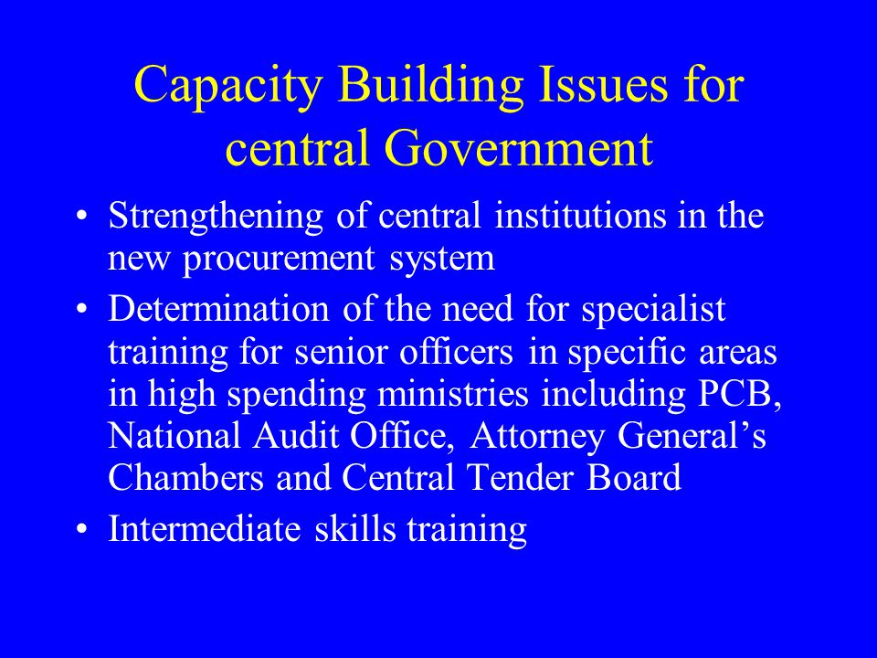 Capacity Building Issues for central Government Strengthening of central institutions in the new procurement system Determination of the need for specialist training for senior officers in specific areas in high spending ministries including PCB, National Audit Office, Attorney General’s Chambers and Central Tender Board Intermediate skills training