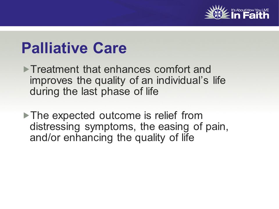 Palliative Care  Treatment that enhances comfort and improves the quality of an individual’s life during the last phase of life  The expected outcome is relief from distressing symptoms, the easing of pain, and/or enhancing the quality of life