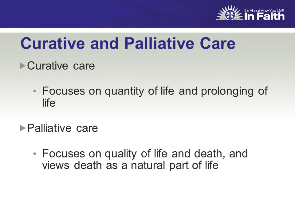 Curative and Palliative Care  Curative care Focuses on quantity of life and prolonging of life  Palliative care Focuses on quality of life and death, and views death as a natural part of life