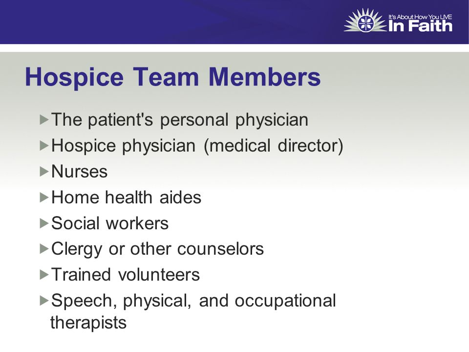 Hospice Team Members  The patient s personal physician  Hospice physician (medical director)  Nurses  Home health aides  Social workers  Clergy or other counselors  Trained volunteers  Speech, physical, and occupational therapists