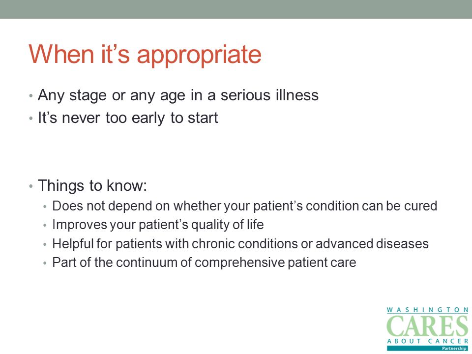 When it’s appropriate Any stage or any age in a serious illness It’s never too early to start Things to know: Does not depend on whether your patient’s condition can be cured Improves your patient’s quality of life Helpful for patients with chronic conditions or advanced diseases Part of the continuum of comprehensive patient care