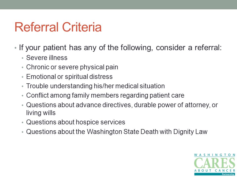 Referral Criteria If your patient has any of the following, consider a referral: Severe illness Chronic or severe physical pain Emotional or spiritual distress Trouble understanding his/her medical situation Conflict among family members regarding patient care Questions about advance directives, durable power of attorney, or living wills Questions about hospice services Questions about the Washington State Death with Dignity Law