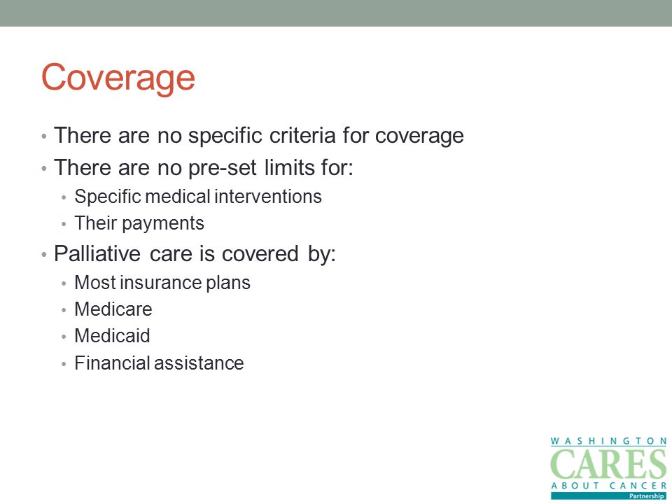 Coverage There are no specific criteria for coverage There are no pre-set limits for: Specific medical interventions Their payments Palliative care is covered by: Most insurance plans Medicare Medicaid Financial assistance