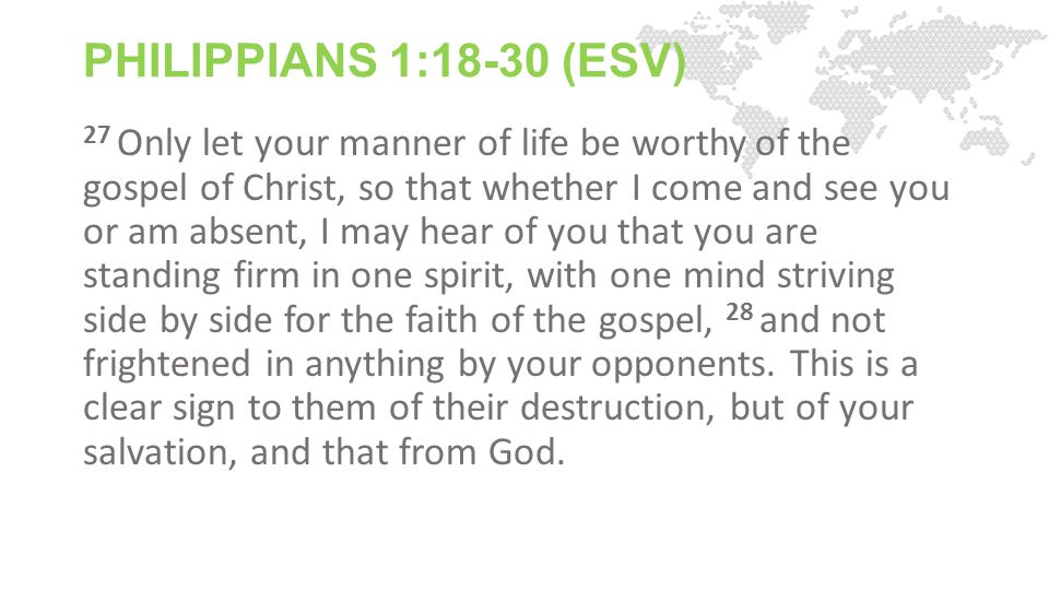PHILIPPIANS 1:18-30 (ESV) 27 Only let your manner of life be worthy of the gospel of Christ, so that whether I come and see you or am absent, I may hear of you that you are standing firm in one spirit, with one mind striving side by side for the faith of the gospel, 28 and not frightened in anything by your opponents.