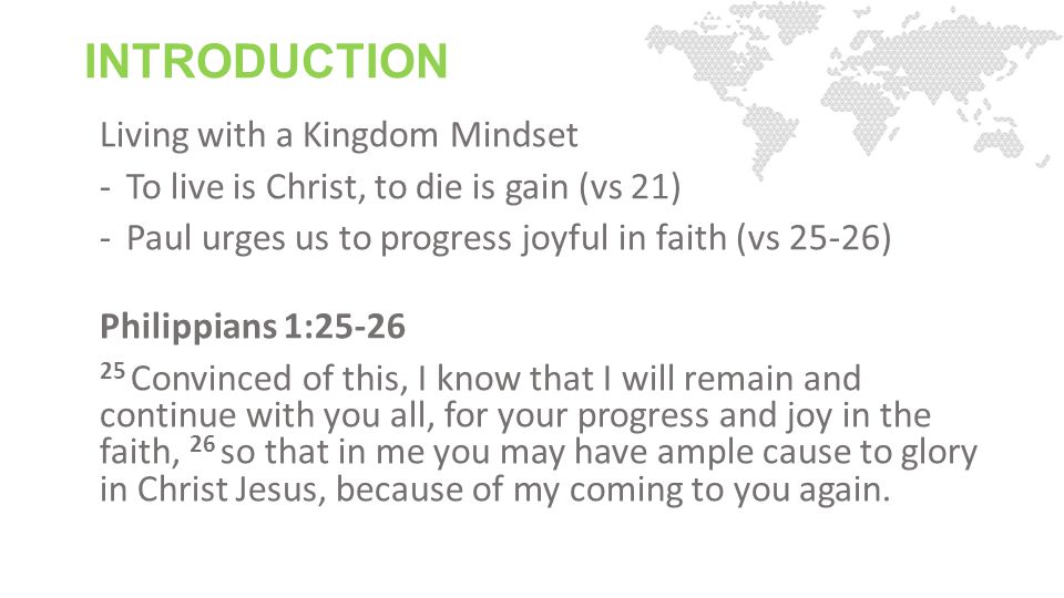INTRODUCTION Living with a Kingdom Mindset -To live is Christ, to die is gain (vs 21) -Paul urges us to progress joyful in faith (vs 25-26) Philippians 1: Convinced of this, I know that I will remain and continue with you all, for your progress and joy in the faith, 26 so that in me you may have ample cause to glory in Christ Jesus, because of my coming to you again.