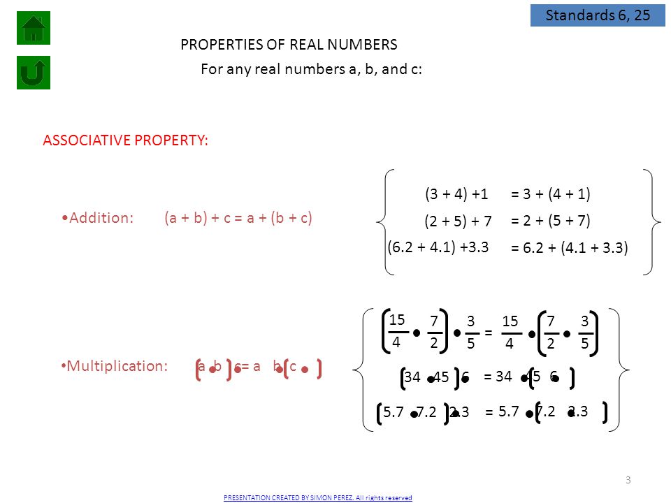 3 PROPERTIES OF REAL NUMBERS ASSOCIATIVE PROPERTY: Addition:(a + b) + c = a + (b + c) (3 + 4) +1 = 3 + (4 + 1) (2 + 5) + 7 = 2 + (5 + 7) ( ) +3.3 = ( ) Multiplication: For any real numbers a, b, and c: = = = a b c= a b c Standards 6, 25 PRESENTATION CREATED BY SIMON PEREZ.