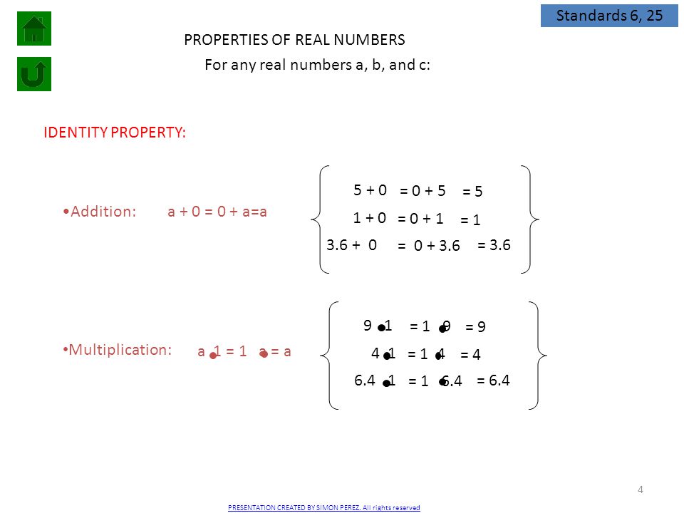 4 PROPERTIES OF REAL NUMBERS IDENTITY PROPERTY: Addition:a + 0 = 0 + a=a = = = Multiplication: = = 1 4 = For any real numbers a, b, and c: a 1 = 1 a = a = 9 = 4 = 6.4 = 5 = 1 = 3.6 Standards 6, 25 PRESENTATION CREATED BY SIMON PEREZ.