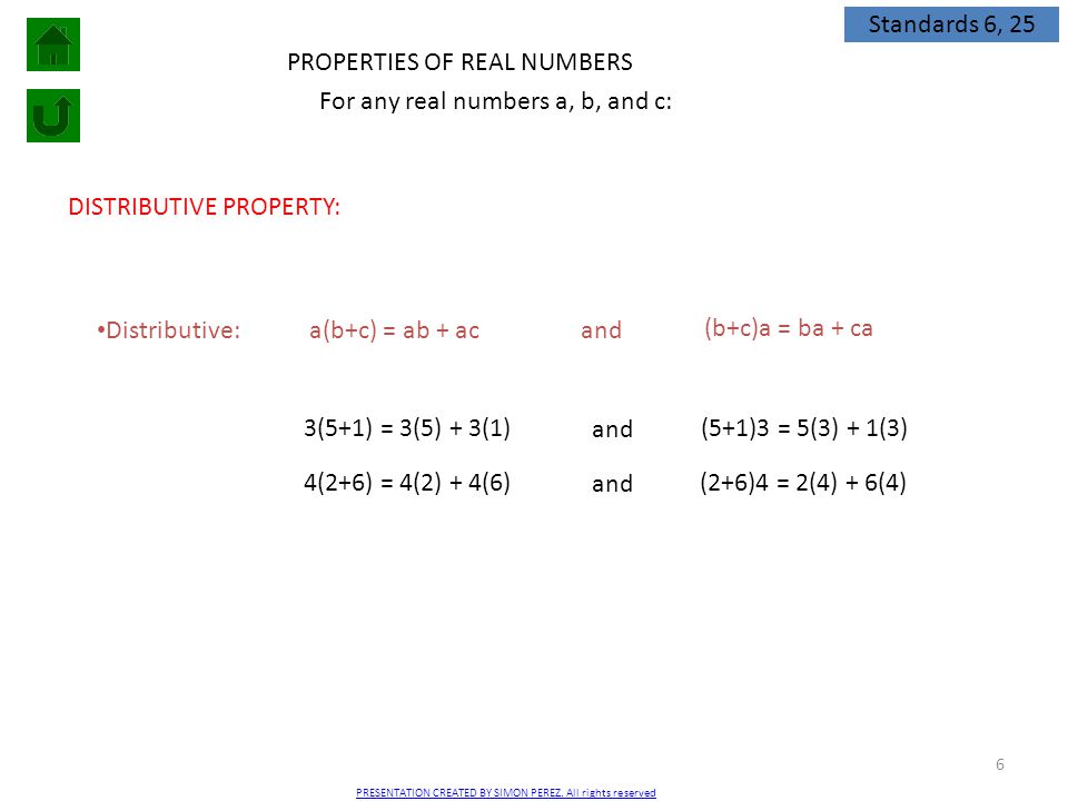 6 PROPERTIES OF REAL NUMBERS DISTRIBUTIVE PROPERTY: Distributive: For any real numbers a, b, and c: a(b+c) = ab + ac (b+c)a = ba + ca and 3(5+1) = 3(5) + 3(1) (5+1)3 = 5(3) + 1(3) and 4(2+6) = 4(2) + 4(6) (2+6)4 = 2(4) + 6(4) and Standards 6, 25 PRESENTATION CREATED BY SIMON PEREZ.