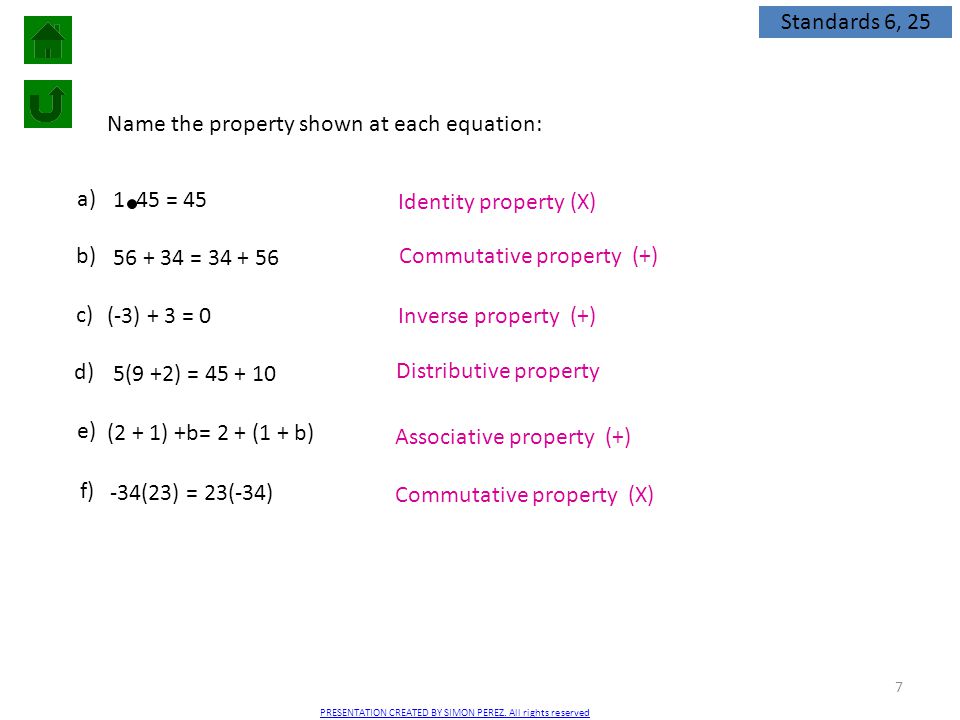 7 Name the property shown at each equation: 1 45 = 45 a) = b) (-3) + 3 = 0 c) 5(9 +2) = d) (2 + 1) +b= 2 + (1 + b) e) -34(23) = 23(-34) f) Identity property (X) Commutative property (+) Inverse property (+) Distributive property Associative property (+) Commutative property (X) Standards 6, 25 PRESENTATION CREATED BY SIMON PEREZ.