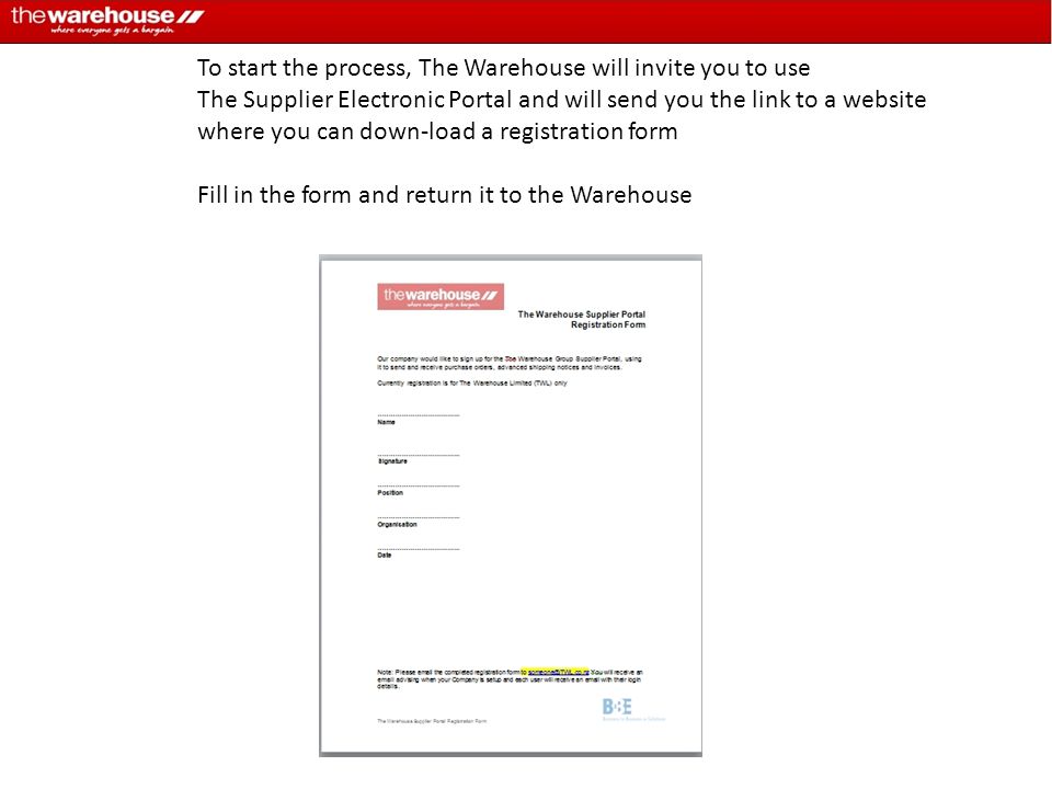 To start the process, The Warehouse will invite you to use The Supplier Electronic Portal and will send you the link to a website where you can down-load a registration form Fill in the form and return it to the Warehouse