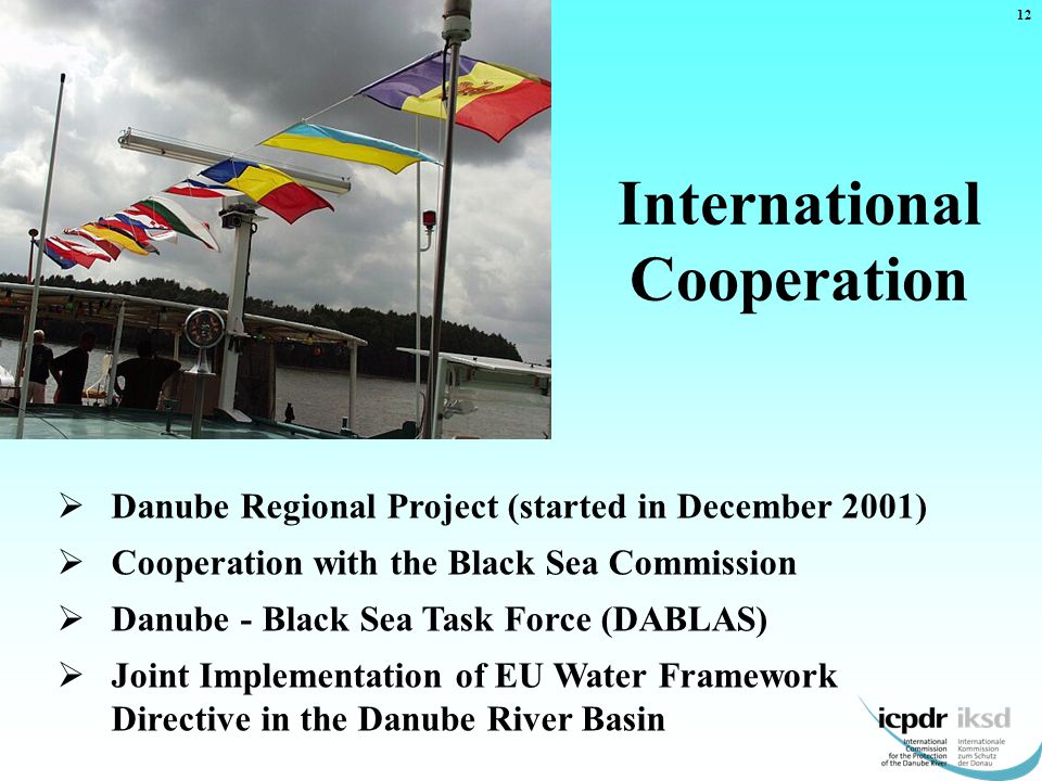 International Cooperation 12  Danube Regional Project (started in December 2001)  Cooperation with the Black Sea Commission  Danube - Black Sea Task Force (DABLAS)  Joint Implementation of EU Water Framework Directive in the Danube River Basin