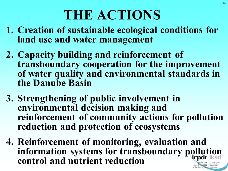 THE ACTIONS 1.Creation of sustainable ecological conditions for land use and water management 2.Capacity building and reinforcement of transboundary cooperation for the improvement of water quality and environmental standards in the Danube Basin 3.Strengthening of public involvement in environmental decision making and reinforcement of community actions for pollution reduction and protection of ecosystems 4.Reinforcement of monitoring, evaluation and information systems for transboundary pollution control and nutrient reduction 14
