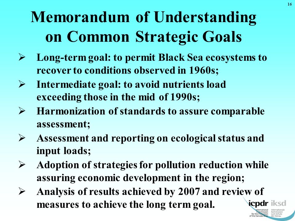  Long-term goal: to permit Black Sea ecosystems to recover to conditions observed in 1960s;  Intermediate goal: to avoid nutrients load exceeding those in the mid of 1990s;  Harmonization of standards to assure comparable assessment;  Assessment and reporting on ecological status and input loads;  Adoption of strategies for pollution reduction while assuring economic development in the region;  Analysis of results achieved by 2007 and review of measures to achieve the long term goal.