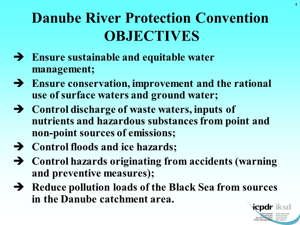 Danube River Protection Convention OBJECTIVES  Ensure sustainable and equitable water management;  Ensure conservation, improvement and the rational use of surface waters and ground water;  Control discharge of waste waters, inputs of nutrients and hazardous substances from point and non-point sources of emissions;  Control floods and ice hazards;  Control hazards originating from accidents (warning and preventive measures);  Reduce pollution loads of the Black Sea from sources in the Danube catchment area.