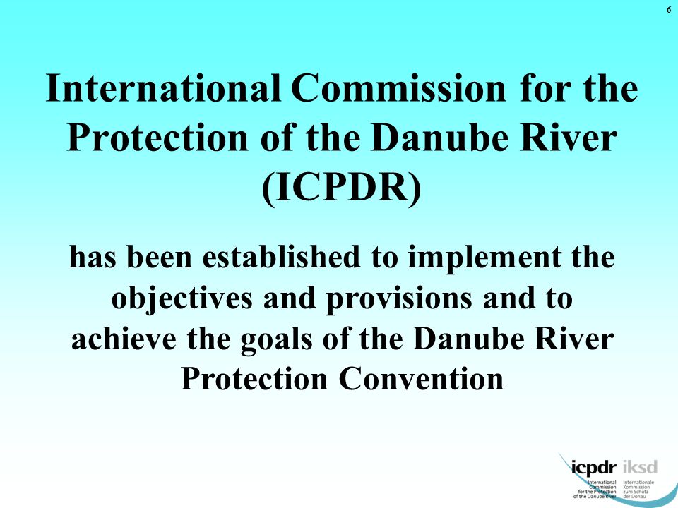 International Commission for the Protection of the Danube River (ICPDR) has been established to implement the objectives and provisions and to achieve the goals of the Danube River Protection Convention 6