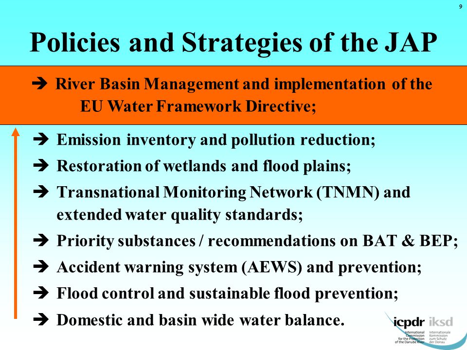  River Basin Management and implementation of the EU Water Framework Directive; Policies and Strategies of the JAP  Emission inventory and pollution reduction;  Restoration of wetlands and flood plains;  Transnational Monitoring Network (TNMN) and extended water quality standards;  Priority substances / recommendations on BAT & BEP;  Accident warning system (AEWS) and prevention;  Flood control and sustainable flood prevention;  Domestic and basin wide water balance.