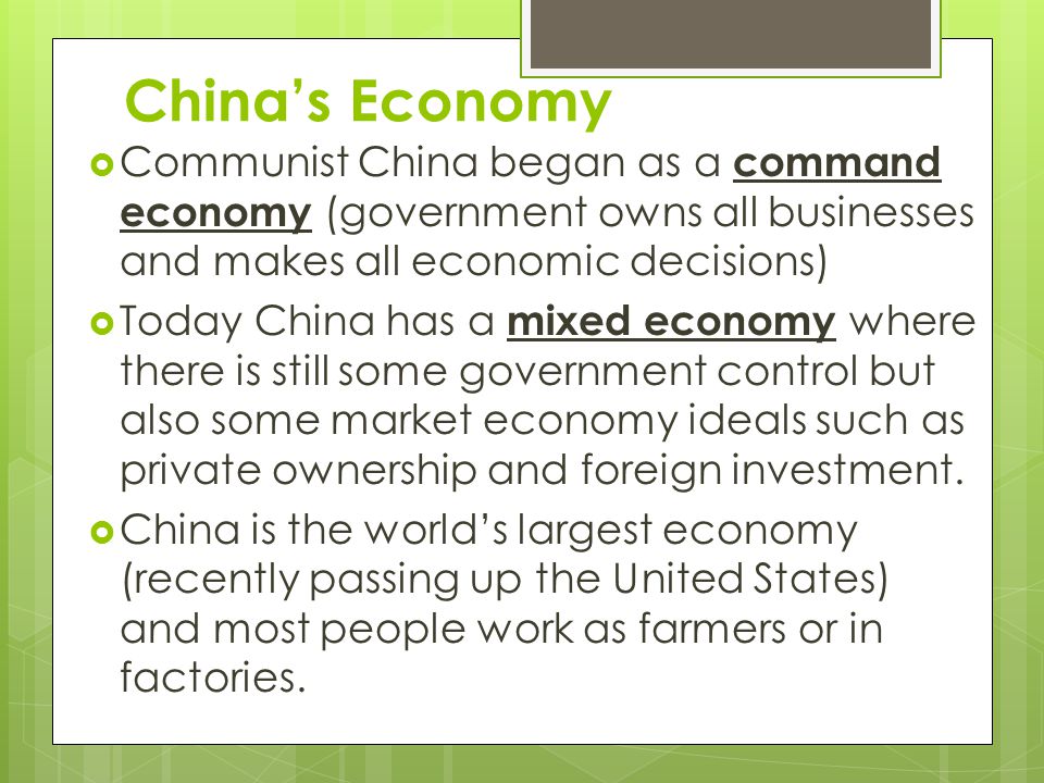 China’s Economy  Communist China began as a command economy (government owns all businesses and makes all economic decisions)  Today China has a mixed economy where there is still some government control but also some market economy ideals such as private ownership and foreign investment.
