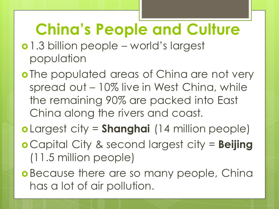 China’s People and Culture  1.3 billion people – world’s largest population  The populated areas of China are not very spread out – 10% live in West China, while the remaining 90% are packed into East China along the rivers and coast.