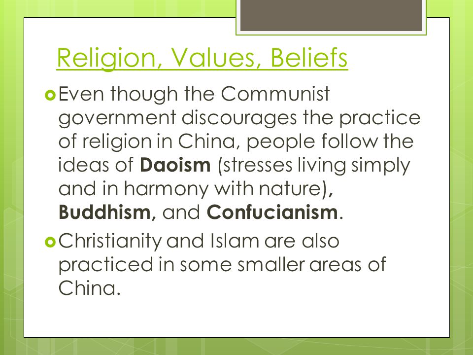 Religion, Values, Beliefs  Even though the Communist government discourages the practice of religion in China, people follow the ideas of Daoism (stresses living simply and in harmony with nature), Buddhism, and Confucianism.