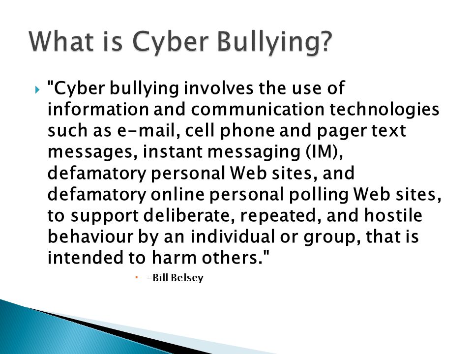  Cyber bullying involves the use of information and communication technologies such as  , cell phone and pager text messages, instant messaging (IM), defamatory personal Web sites, and defamatory online personal polling Web sites, to support deliberate, repeated, and hostile behaviour by an individual or group, that is intended to harm others.  –Bill Belsey