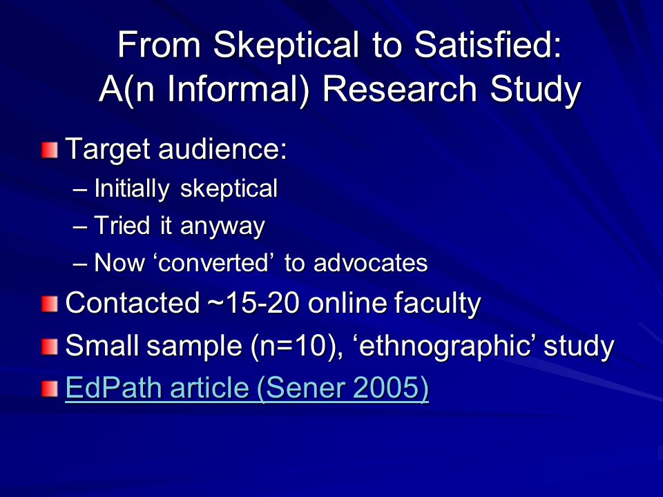 From Skeptical to Satisfied: A(n Informal) Research Study Target audience: –Initially skeptical –Tried it anyway –Now ‘converted’ to advocates Contacted ~15-20 online faculty Small sample (n=10), ‘ethnographic’ study EdPath article (Sener 2005) EdPath article (Sener 2005)