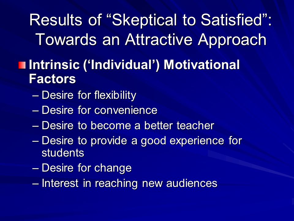Results of Skeptical to Satisfied : Towards an Attractive Approach Intrinsic (‘Individual’) Motivational Factors –Desire for flexibility –Desire for convenience –Desire to become a better teacher –Desire to provide a good experience for students –Desire for change –Interest in reaching new audiences