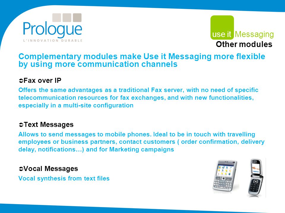 Complementary modules make Use it Messaging more flexible by using more communication channels  Fax over IP Offers the same advantages as a traditional Fax server, with no need of specific telecommunication resources for fax exchanges, and with new functionalities, especially in a multi-site configuration  Text Messages Allows to send messages to mobile phones.
