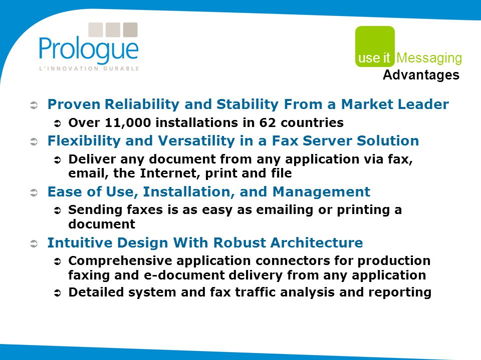  Proven Reliability and Stability From a Market Leader  Over 11,000 installations in 62 countries  Flexibility and Versatility in a Fax Server Solution  Deliver any document from any application via fax,  , the Internet, print and file  Ease of Use, Installation, and Management  Sending faxes is as easy as  ing or printing a document  Intuitive Design With Robust Architecture  Comprehensive application connectors for production faxing and e-document delivery from any application  Detailed system and fax traffic analysis and reporting use it Messaging Advantages