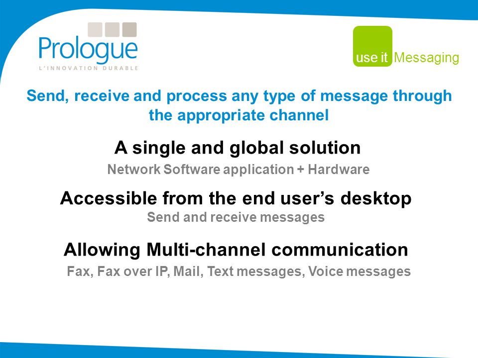 A single and global solution Send, receive and process any type of message through the appropriate channel Network Software application + Hardware use it Messaging Accessible from the end user’s desktop Send and receive messages Allowing Multi-channel communication Fax, Fax over IP, Mail, Text messages, Voice messages