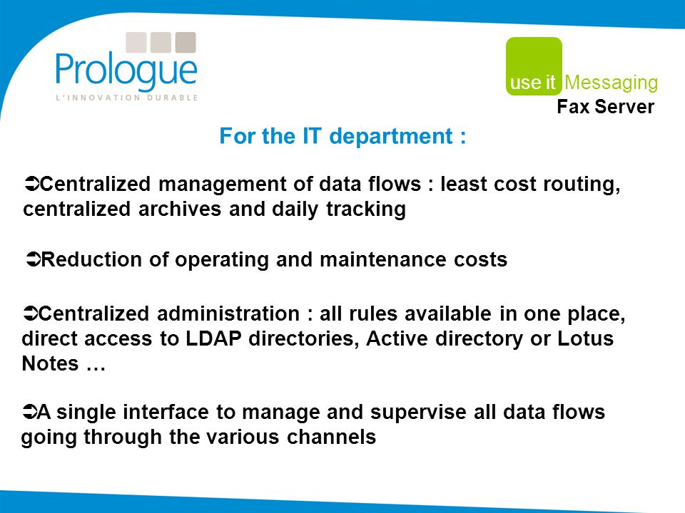  Reduction of operating and maintenance costs For the IT department :  Centralized management of data flows : least cost routing, centralized archives and daily tracking  A single interface to manage and supervise all data flows going through the various channels  Centralized administration : all rules available in one place, direct access to LDAP directories, Active directory or Lotus Notes … use it Messaging Fax Server