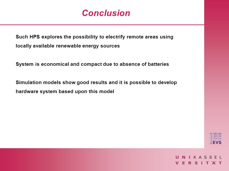 Conclusion Such HPS explores the possibility to electrify remote areas using locally available renewable energy sources System is economical and compact due to absence of batteries Simulation models show good results and it is possible to develop hardware system based upon this model