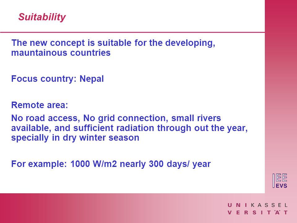Suitability The new concept is suitable for the developing, mauntainous countries Focus country: Nepal Remote area: No road access, No grid connection, small rivers available, and sufficient radiation through out the year, specially in dry winter season For example: 1000 W/m2 nearly 300 days/ year