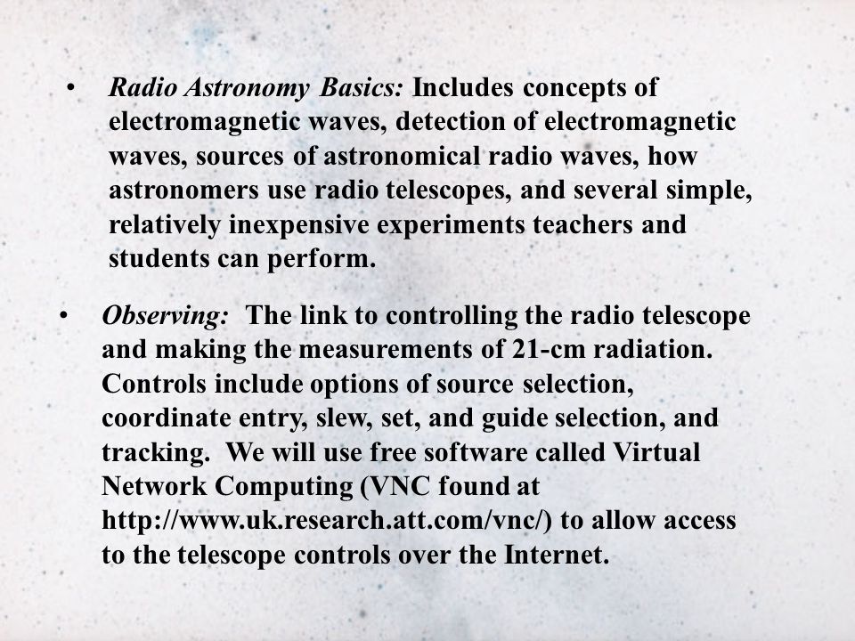 Radio Astronomy Basics: Includes concepts of electromagnetic waves, detection of electromagnetic waves, sources of astronomical radio waves, how astronomers use radio telescopes, and several simple, relatively inexpensive experiments teachers and students can perform.