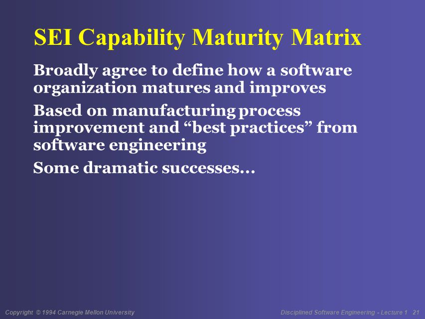 Copyright © 1994 Carnegie Mellon University Disciplined Software Engineering - Lecture 1 21 SEI Capability Maturity Matrix Broadly agree to define how a software organization matures and improves Based on manufacturing process improvement and best practices from software engineering Some dramatic successes...