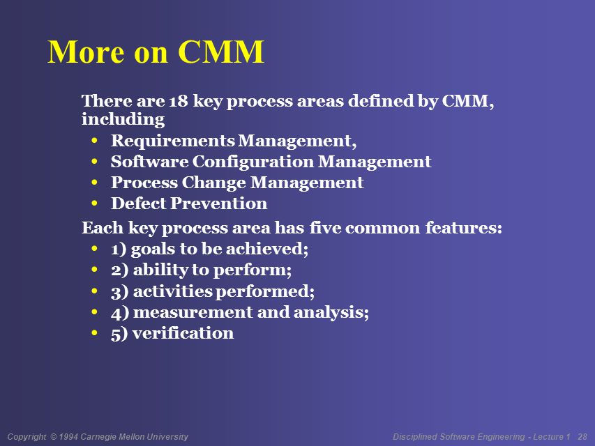 Copyright © 1994 Carnegie Mellon University Disciplined Software Engineering - Lecture 1 28 More on CMM There are 18 key process areas defined by CMM, including Requirements Management, Software Configuration Management Process Change Management Defect Prevention Each key process area has five common features: 1) goals to be achieved; 2) ability to perform; 3) activities performed; 4) measurement and analysis; 5) verification