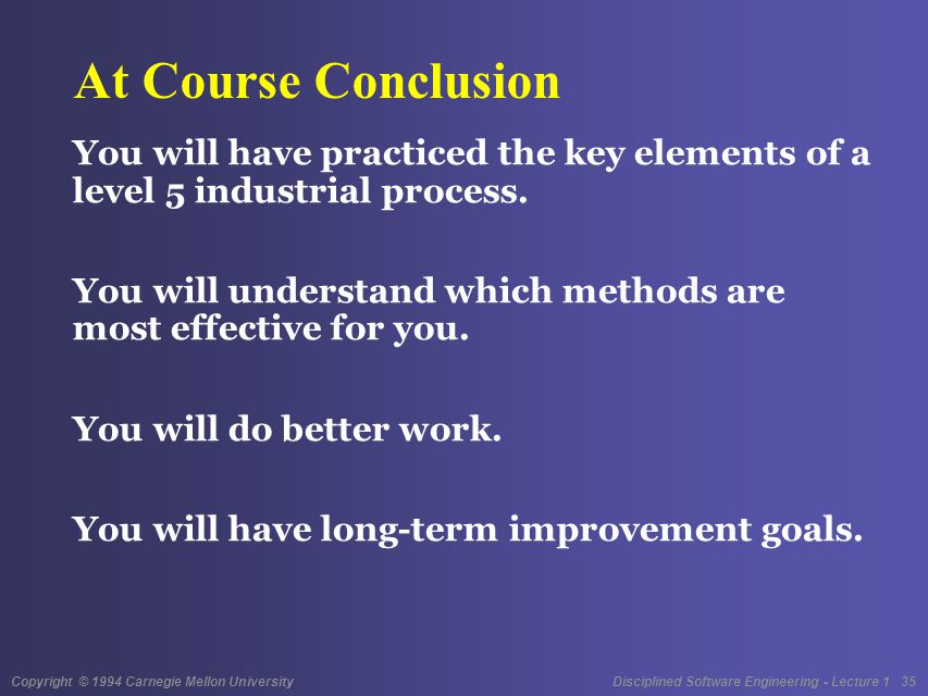 Copyright © 1994 Carnegie Mellon University Disciplined Software Engineering - Lecture 1 35 At Course Conclusion You will have practiced the key elements of a level 5 industrial process.