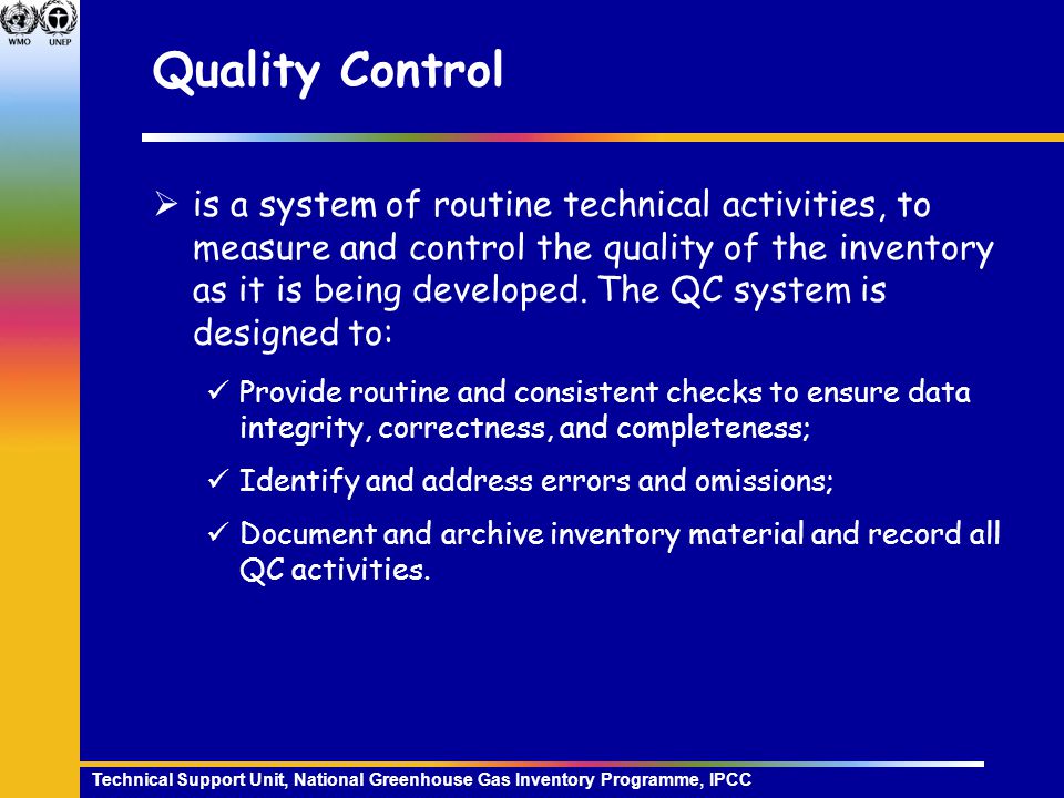Technical Support Unit, National Greenhouse Gas Inventory Programme, IPCC Quality Control  is a system of routine technical activities, to measure and control the quality of the inventory as it is being developed.