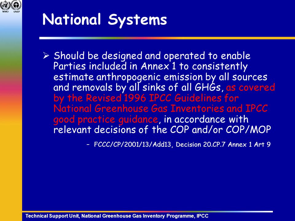 Technical Support Unit, National Greenhouse Gas Inventory Programme, IPCC National Systems  Should be designed and operated to enable Parties included in Annex 1 to consistently estimate anthropogenic emission by all sources and removals by all sinks of all GHGs, as covered by the Revised 1996 IPCC Guidelines for National Greenhouse Gas Inventories and IPCC good practice guidance, in accordance with relevant decisions of the COP and/or COP/MOP –FCCC/CP/2001/13/Add13, Decision 20.CP.7 Annex 1 Art 9