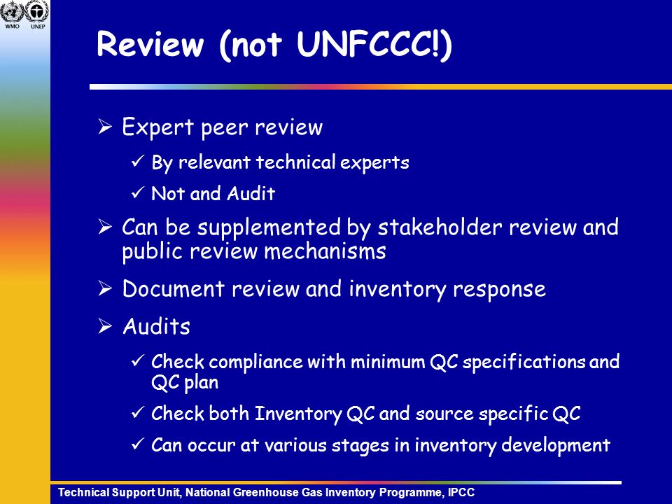 Technical Support Unit, National Greenhouse Gas Inventory Programme, IPCC Review (not UNFCCC!)  Expert peer review By relevant technical experts Not and Audit  Can be supplemented by stakeholder review and public review mechanisms  Document review and inventory response  Audits Check compliance with minimum QC specifications and QC plan Check both Inventory QC and source specific QC Can occur at various stages in inventory development