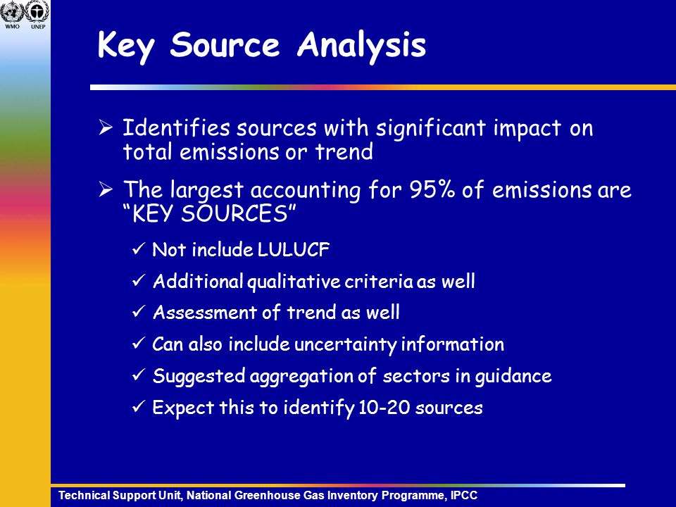 Technical Support Unit, National Greenhouse Gas Inventory Programme, IPCC Key Source Analysis  Identifies sources with significant impact on total emissions or trend  The largest accounting for 95% of emissions are KEY SOURCES Not include LULUCF Additional qualitative criteria as well Assessment of trend as well Can also include uncertainty information Suggested aggregation of sectors in guidance Expect this to identify sources