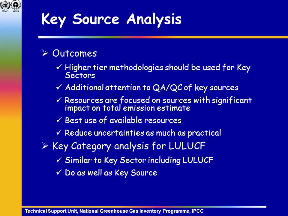 Technical Support Unit, National Greenhouse Gas Inventory Programme, IPCC Key Source Analysis  Outcomes Higher tier methodologies should be used for Key Sectors Additional attention to QA/QC of key sources Resources are focused on sources with significant impact on total emission estimate Best use of available resources Reduce uncertainties as much as practical  Key Category analysis for LULUCF Similar to Key Sector including LULUCF Do as well as Key Source