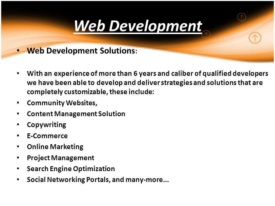 Web Development Web Development Solutions : With an experience of more than 6 years and caliber of qualified developers we have been able to develop and deliver strategies and solutions that are completely customizable, these include: Community Websites, Content Management Solution Copywriting E-Commerce Online Marketing Project Management Search Engine Optimization Social Networking Portals, and many-more...