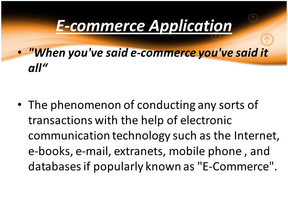 E-commerce Application When you ve said e-commerce you ve said it all The phenomenon of conducting any sorts of transactions with the help of electronic communication technology such as the Internet, e-books,  , extranets, mobile phone, and databases if popularly known as E-Commerce .
